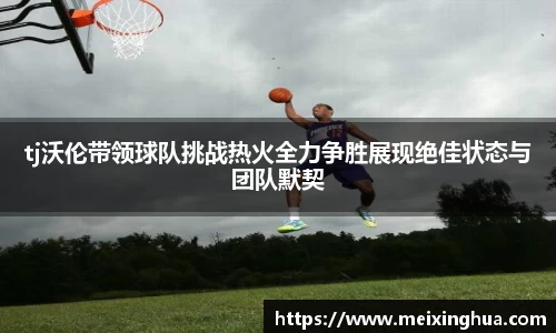 tj沃伦带领球队挑战热火全力争胜展现绝佳状态与团队默契